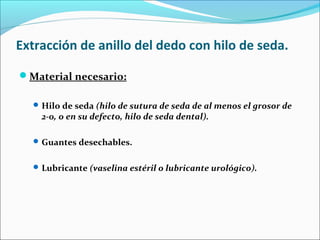 Extracción de anillo del dedo con hilo de seda.
Material necesario:
Hilo de seda (hilo de sutura de seda de al menos el grosor de
2-0, o en su defecto, hilo de seda dental).
Guantes desechables.
Lubricante (vaselina estéril o lubricante urológico).
 
