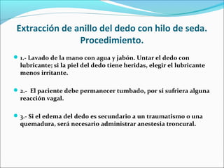 Extracción de anillo del dedo con hilo de seda.
Procedimiento.
1.- Lavado de la mano con agua y jabón. Untar el dedo con
lubricante; si la piel del dedo tiene heridas, elegir el lubricante
menos irritante.
2.- El paciente debe permanecer tumbado, por si sufriera alguna
reacción vagal.
3.- Si el edema del dedo es secundario a un traumatismo o una
quemadura, será necesario administrar anestesia troncural.
 