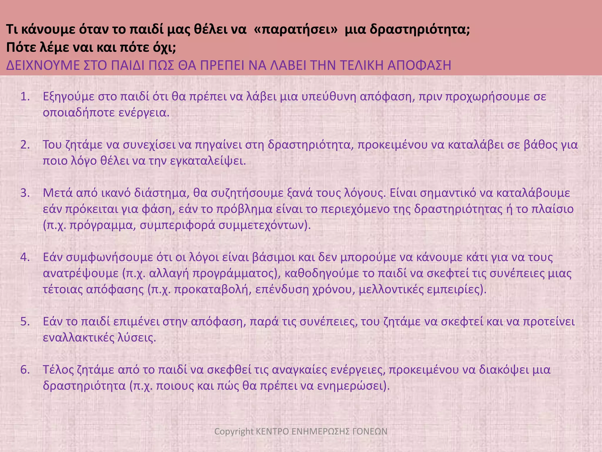 Τι κάνουμε όταν το παιδί μας θέλει να  «παρατήσει»  μια δραστηριότητα;Πότε λέμε ναι και πότε όχι;ΞΕΚΑΘΑΡΙΖΟΥΜΕ ΤΟΥΣ ΚΑΝΟΝΕΣCopyright ΚΕΝΤΡΟ ΕΝΗΜΕΡΩΣΗΣ ΓΟΝΕΩΝΕάν το παιδί είχε εμπλακεί στην εξωσχολική δραστηριότητα, χωρίς να το θέλει αλλά μετά από δική μας πίεση, ίσως θα έπρεπε να το περιμέναμε.Διαφορετικά, καλό είναι: Να μην αποδεχτούμε αυτόματα την επιθυμία του παιδιού να παρατήσει στα μισά τη δραστηριότητα