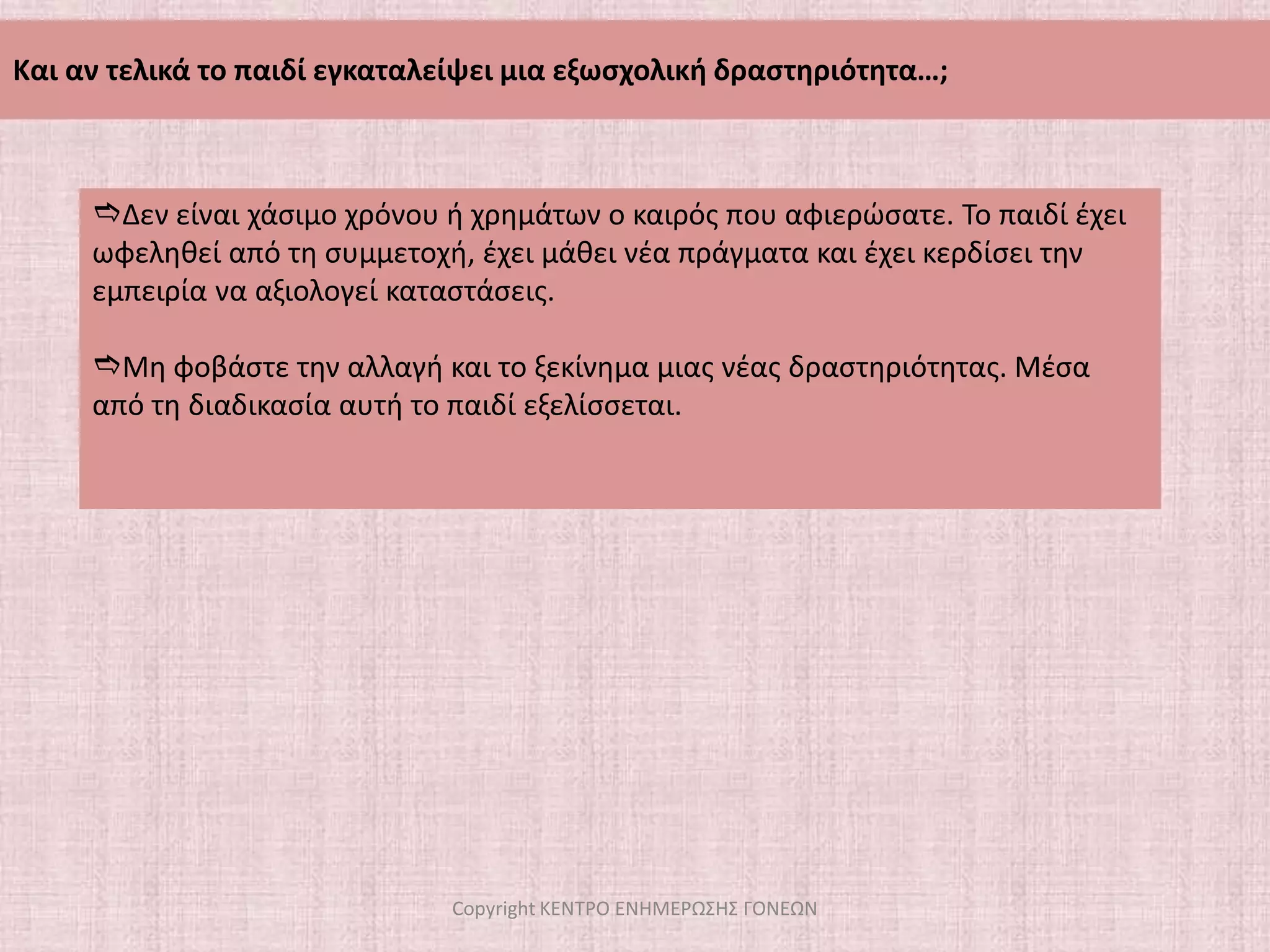 Να το πείσουμε να δώσει περισσότερο χρόνο στον εαυτό του, να το ξανασκεφτεί και να το ξανασυζητήσουμεΤι κάνουμε όταν το παιδί μας θέλει να  «παρατήσει»  μια δραστηριότητα;Πότε λέμε ναι και πότε όχι;ΜΠΑΙΝΟΥΜΕ ΣΤΗΝ ΟΥΣΙΑ ΤΟΥ ΠΡΟΒΛΗΜΑΤΟΣ - Ποιος είναι ο πραγματικός λόγος που το παιδί θέλει να εγκαταλείψει μία εξωσχολική δραστηριότητα; Copyright ΚΕΝΤΡΟ ΕΝΗΜΕΡΩΣΗΣ ΓΟΝΕΩΝ