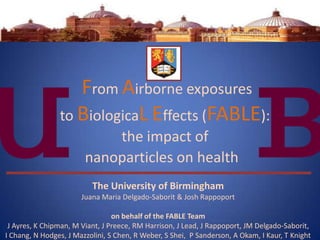From Airborne exposures
                to BiologicaL Effects (FABLE):
                            the impact of
                        nanoparticles on health
                          The University of Birmingham
                       Juana Maria Delgado-Saborit & Josh Rappoport

                                 on behalf of the FABLE Team
 J Ayres, K Chipman, M Viant, J Preece, RM Harrison, J Lead, J Rappoport, JM Delgado-Saborit,
I Chang, N Hodges, J Mazzolini, S Chen, R Weber, S Shei, P Sanderson, A Okam, I Kaur, T Knight
 