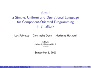 Scl :
a Simple, Uniform and Operational Language
for Component-Oriented Programming
in Smalltalk
Luc Fabresse Christophe Dony Marianne Huchard
LIRMM
Universit´e Montpellier 2
France
September 3, 2006
Fabresse, Dony, Huchard (Lirmm/UM2) Component-Oriented Programming ESUG 2006 1 / 32
 