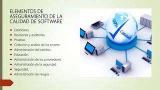 ELEMENTOS DE
ASEGURAMIENTO DE LA
CALIDAD DE SOFTWARE
 Estándares.
 Revisiones y auditorías.
 Pruebas.
 Colección y análisis de los errores.
 Administración del cambio.
 Educación.
 Administración de los proveedores
 Administración de la seguridad.
 Seguridad.
 Administración de riesgos
 