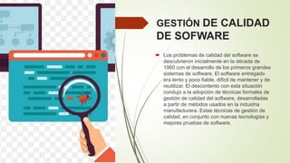 GESTIÓN DE CALIDAD
DE SOFWARE
 Los problemas de calidad del software se
descubrieron inicialmente en la década de
1960 con el desarrollo de los primeros grandes
sistemas de software. El software entregado
era lento y poco fiable, difícil de mantener y de
reutilizar. El descontento con esta situación
condujo a la adopción de técnicas formales de
gestión de calidad del software, desarrolladas
a partir de métodos usados en la industria
manufacturera. Estas técnicas de gestión de
calidad, en conjunto con nuevas tecnologías y
mejores pruebas de software.
 