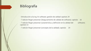 Bibliografía
- Introducción a la ing. En software; gestión de calidad capitulo 24
- 7 edición Roger pressman (Aseguramiento de calidad de software); capitulo 16
- 7 edición Roger pressman (característica y definición en la calidad del software);
capitulo 13
- 7 edición Roger pressman (concepto de la calidad); capitulo 14
 