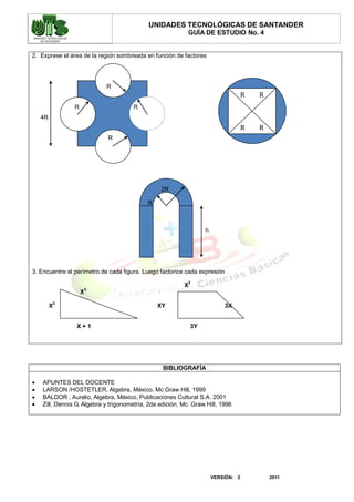 UNIDADES TECNOLÓGICAS DE SANTANDER
                                                            GUÍA DE ESTUDIO No. 4


2. Exprese el área de la región sombreada en función de factores




                            R
                                                                                    R   R
                R                      R
    4R
                                                                                    R   R
                             R




                                                 2R

                                            R



                                                                   h




3. Encuentre el perímetro de cada figura. Luego factorice cada expresión
                                                            2
                                                          X
                    3
                    X
         2
         X                                      XY                         3X


                 X+1                                          3Y




                                                  BIBLIOGRAFÍA

   APUNTES DEL DOCENTE
   LARSON /HOSTETLER, Algebra, México, Mc Graw Hill, 1999
   BALDOR , Aurelio, Algebra, México, Publicaciones Cultural S.A. 2001
   Zill, Dennis G, Algebra y trigonometría, 2da edición, Mc. Graw Hill, 1996




                                                                       VERSIÓN: 2           2011
 