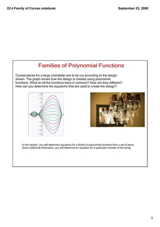 22.4 Family of Curves.notebook                                                                   September 23, 2008




                       Families of Polynomial Functions
     Crystal pieces for a large chandelier are to be cut according to the design
     shown. The graph shows how the design is created using polynomial
     functions. What do all the functions have in common? How are they different?
     How can you determine the equations that are used to create the design?




         In this section, you will determine equations for a family of polynomial functions from a set of zeros. 
         Given additional information, you will determine an equation for a particular member of the family.




                                                                                                                      1
 