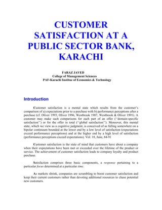 Market Forces July 2005                                                          Vol. 1 No. 2


           CUSTOMER
       SATISFACTION AT A
      PUBLIC SECTOR BANK,
            KARACHI
                             FARAZ JAVED
                      College of Management Sciences
                 PAF-Karachi Institue of Economics & Technology




   Introduction
           Customer satisfaction is a mental state which results from the customer’s
   comparison of a) expectations prior to a purchase with b) performance perceptions after a
   purchase (cf. Oliver 1993, Oliver 1996, Westbrook 1987, Westbrook & Oliver 1991). A
   customer may make such comparisons for each part of an offer (‘‘domain-specific
   satisfaction’’) or for the offer in total (‘‘global satisfaction’’). Moreover, this mental
   state, which we view as a cognitive judgment, is conceived of as falling somewhere on a
   bipolar continuum bounded at the lower end by a low level of satisfaction (expectations
   exceed performance perceptions) and at the higher end by a high level of satisfaction
   (performance perceptions exceed expectations). Vol. 18, June, 84-91

           Customer satisfaction is the state of mind that customers have about a company
   when their expectations have been met or exceeded over the lifetime of the product or
   service. The achievement of customer satisfaction leads to company loyalty and product
   purchase.

           Satisfaction comprises three basic components, a response pertaining to a
   particular focus determined at a particular time.

          As markets shrink, companies are scrambling to boost customer satisfaction and
   keep their current customers rather than devoting additional resources to chase potential
   new customers.
 