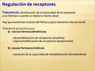 Regulación de receptores
Tolerancia: disminución de la intensidad de la respuesta
a un fármaco cuando se repite la misma dosis
Hay que aumentar la dosis del fámaco para mantener efecto inicial
Tolerancia se produce por:
a) causas farmacodinámicas:
- desensibilización de receptores (morfina)
- supersensibilización de receptores (propranolol)
b) causas farmacocinéticas:
- aumento de la capacidad de metabolización (fenobarbital)
 