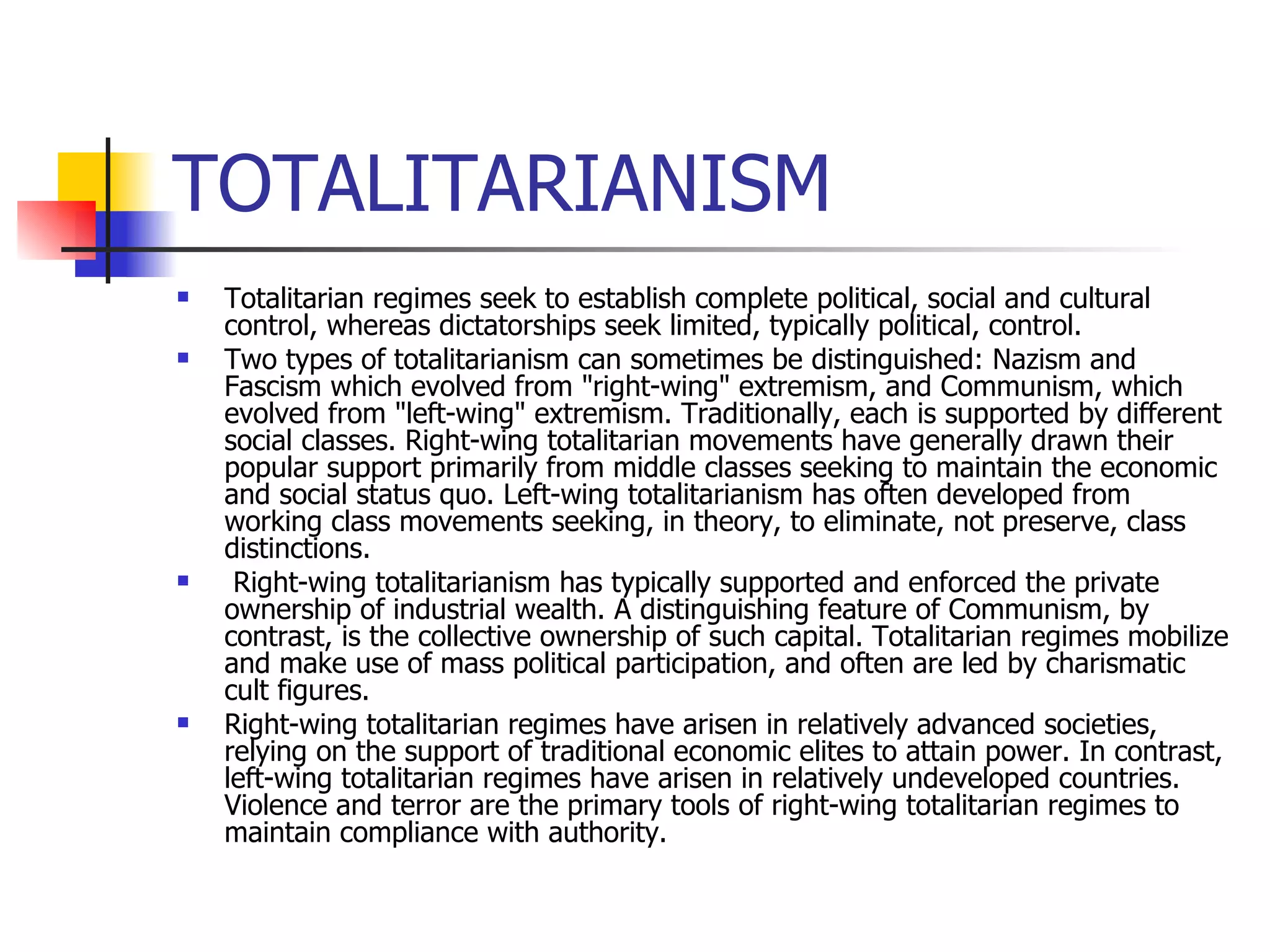 TOTALITARIANISM Totalitarian regimes seek to establish complete political, social and cultural control, whereas dictatorships seek limited, typically political, control.  Two types of totalitarianism can sometimes be distinguished: Nazism and Fascism which evolved from "right-wing" extremism, and Communism, which evolved from "left-wing" extremism. Traditionally, each is supported by different social classes. Right-wing totalitarian movements have generally drawn their popular support primarily from middle classes seeking to maintain the economic and social status quo. Left-wing totalitarianism has often developed from working class movements seeking, in theory, to eliminate, not preserve, class distinctions. Right-wing totalitarianism has typically supported and enforced the private ownership of industrial wealth. A distinguishing feature of Communism, by contrast, is the collective ownership of such capital. Totalitarian regimes mobilize and make use of mass political participation, and often are led by charismatic cult figures.  Right-wing totalitarian regimes have arisen in relatively advanced societies, relying on the support of traditional economic elites to attain power. In contrast, left-wing totalitarian regimes have arisen in relatively undeveloped countries. Violence and terror are the primary tools of right-wing totalitarian regimes to maintain compliance with authority.  