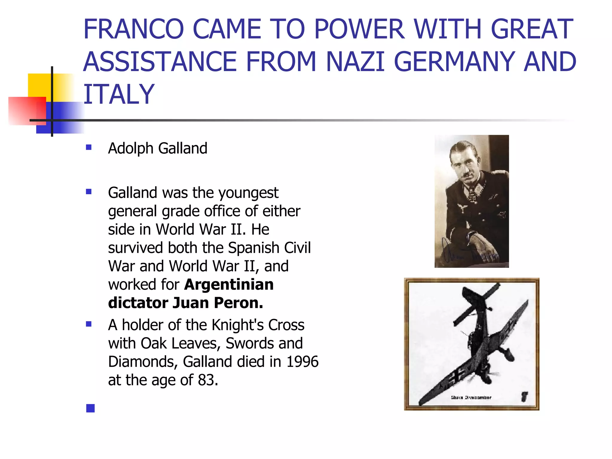 FRANCO CAME TO POWER WITH GREAT ASSISTANCE FROM NAZI GERMANY AND ITALY Adolph Galland Galland was the youngest general grade office of either side in World War II. He survived both the Spanish Civil War and World War II, and worked for  Argentinian dictator Juan Peron.   A holder of the Knight's Cross with Oak Leaves, Swords and Diamonds, Galland died in 1996 at the age of 83.  
