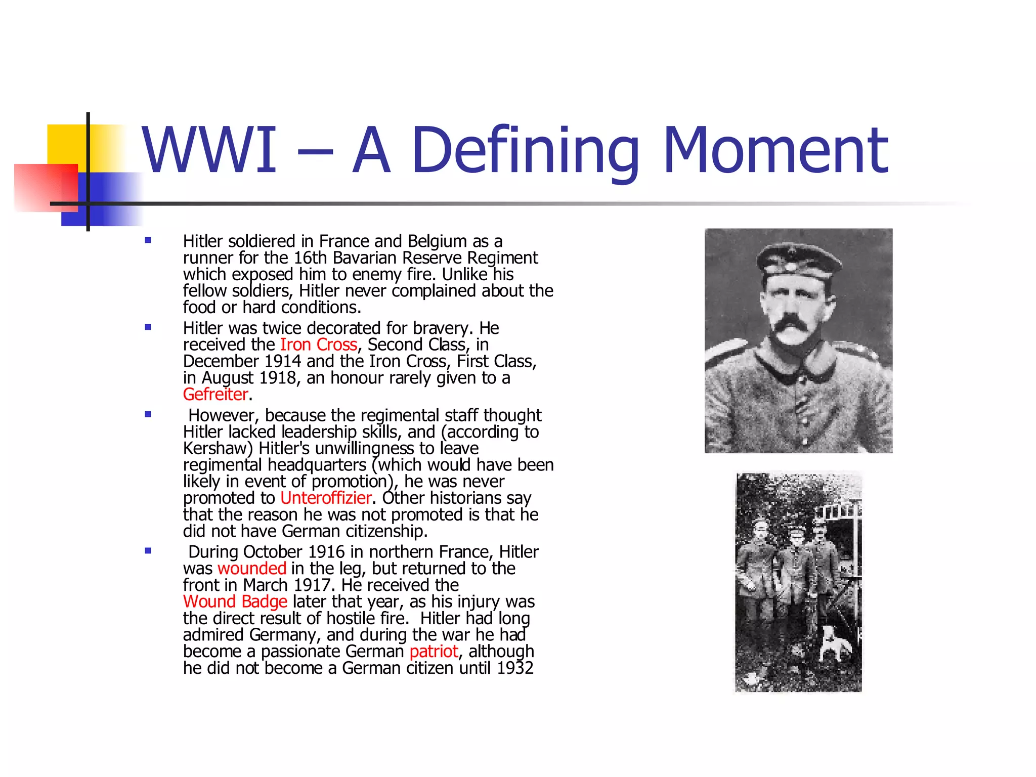 WWI – A Defining Moment Hitler soldiered in France and Belgium as a runner for the 16th Bavarian Reserve Regiment  which exposed him to enemy fire. Unlike his fellow soldiers, Hitler never complained about the food or hard conditions. Hitler was twice decorated for bravery. He received the  Iron Cross , Second Class, in December 1914 and the Iron Cross, First Class, in August 1918, an honour rarely given to a  Gefreiter . However, because the regimental staff thought Hitler lacked leadership skills, and (according to Kershaw) Hitler's unwillingness to leave regimental headquarters (which would have been likely in event of promotion), he was never promoted to  Unteroffizier . Other historians say that the reason he was not promoted is that he did not have German citizenship.  During October 1916 in northern France, Hitler was  wounded  in the leg, but returned to the front in March 1917. He received the  Wound Badge  later that year, as his injury was the direct result of hostile fire.  Hitler had long admired Germany, and during the war he had become a passionate German  patriot , although he did not become a German citizen until 1932  