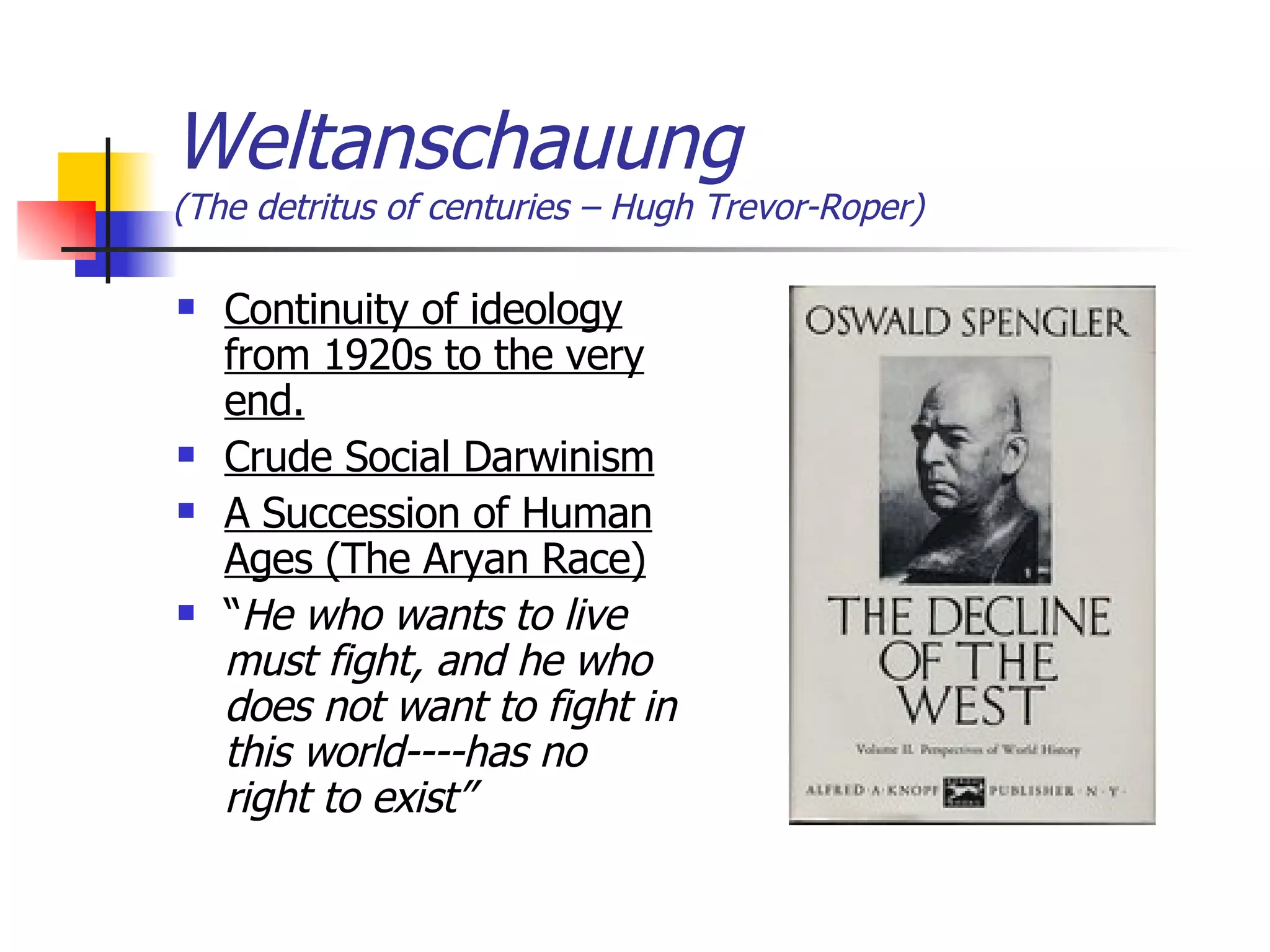 Weltanschauung  (The detritus of centuries – Hugh Trevor-Roper) Continuity of ideology from 1920s to the very end. Crude Social Darwinism A Succession of Human Ages (The Aryan Race) “ He who wants to live must fight, and he who does not want to fight in this world----has no right to exist” 