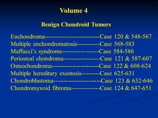 Volume 4
            Benign Chondroid Tumors
Enchondroma---------------------------Case 120 & 548-567
Multiple enchondromatosis-----------Case 568-583
Maffucci’s syndrome------------------Case 584-586
Periosteal chondroma------------------Case 121 & 587-607
Osteochondroma-----------------------Case 122 & 608-624
Multiple hereditary exostosis---------Case 625-631
Chondroblastoma-----------------------Case 123 & 632-646
Chondromyxoid fibroma--------------Case 124 & 647-651
 