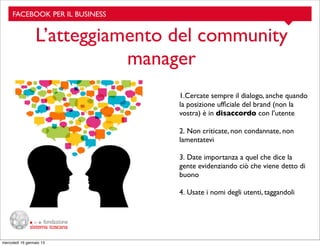 FACEBOOK PER IL BUSINESS

L’atteggiamento del community
manager
1.Cercate sempre il dialogo, anche quando
la posizione ufﬁciale del brand (non la
vostra) è in disaccordo con l’utente
2. Non criticate, non condannate, non
lamentatevi
3. Date importanza a quel che dice la
gente evidenziando ciò che viene detto di
buono
4. Usate i nomi degli utenti, taggandoli

mercoledì 16 gennaio 13

 