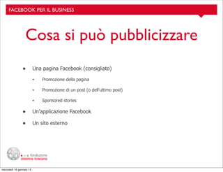 FACEBOOK PER IL BUSINESS

Cosa si può pubblicizzare
•

Una pagina Facebook (consigliato)
•

Promozione della pagina

•

Promozione di un post (o dell’ultimo post)

•

Sponsored stories

•

Un’applicazione Facebook

•

Un sito esterno

mercoledì 16 gennaio 13

 