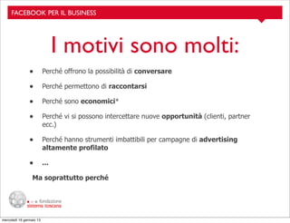 FACEBOOK PER IL BUSINESS

I motivi sono molti:
•

Perché offrono la possibilità di conversare

•

Perché permettono di raccontarsi

•

Perché sono economici*

•

Perché vi si possono intercettare nuove opportunità (clienti, partner
ecc.)

•

Perché hanno strumenti imbattibili per campagne di advertising
altamente profilato

•

...

Ma soprattutto perché

mercoledì 16 gennaio 13

 