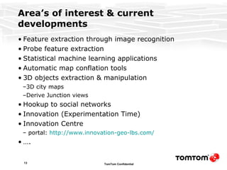 Area’s of interest & current developments Feature extraction through image recognition Probe feature extraction Statistical machine learning applications Automatic map conflation tools 3D objects extraction & manipulation 3D city maps Derive Junction views Hookup to social networks Innovation (Experimentation Time) Innovation Centre portal:  http://www.innovation-geo-lbs.com / … . 
