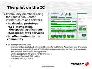 The pilot on the IC Community members using the Innovation Center infrastructure and services  to develop prototype LBS, Navigation, Geospatial applications  Geospatial web services to offer content to the community   Core concepts of some Pilots Interactive Geo-located Advertisement Service  for publishers, Advertisers and End-Users Management system for Event & Traffic obstructions  accessible for third parties through web services and an end-user application   Online geospatial data quality validation service  Ontological Routing & POI Linking   Intelligent parking  system .... 