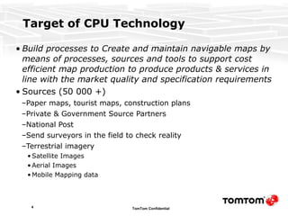 Target of CPU Technology Build processes to Create and maintain navigable maps by means of processes, sources and tools to support cost efficient map production to produce products & services in line with the market quality and specification requirements Sources (50 000 +) Paper maps, tourist maps, construction plans Private & Government Source Partners National Post Send surveyors in the field to check reality Terrestrial imagery Satellite Images Aerial Images Mobile Mapping data 