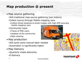 Map production @ present Map source gathering Still traditional map source gathering (see history) Collect source through Mobile mapping vans Collect street locations & street images with high GPS accuracy mobile mapping vans Community input Traces of PND users Updates of the community Web crawling Map production Still quite some manual labor needed Automation is significantly higher Map Delivery Quarterly media deliveries  E-Delivery 