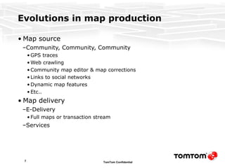 Evolutions in map production  Map source Community, Community, Community GPS traces Web crawling Community map editor & map corrections Links to social networks Dynamic map features Etc.. Map delivery E-Delivery Full maps or transaction stream Services 