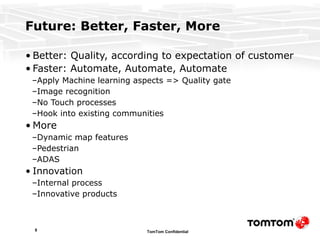 Future: Better, Faster, More Better: Quality, according to expectation of customer Faster: Automate, Automate, Automate Apply Machine learning aspects => Quality gate Image recognition No Touch processes Hook into existing communities More Dynamic map features Pedestrian ADAS Innovation Internal process Innovative products 
