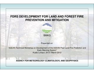 FDRS DEVELOPMENT FOR LAND AND FOREST FIRE
          PREVENTION AND MITIGATION




                                     BMKG


                                   Presented on:

“ASEAN Technical Workshop on Development of the ASEAN Peat Land Fire Prediction and
                              Early Warning System”
                         Kuala Lumpur, 20-21 March 2012



        AGENCY FOR METEOROLOGY CLIMATOLOGYL AND GEOPHYSICS
 