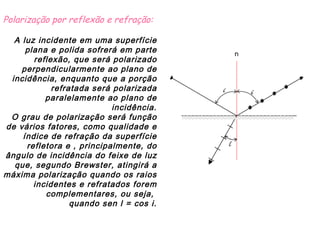 Polarização por reflexão e refração:                                                                                                                                                                                                 A luz incidente em uma superfície plana e polida sofrerá em parte reflexão, que será polarizado perpendicularmente ao plano de incidência, enquanto que a porção refratada será polarizada paralelamente ao plano de incidência. O grau de polarização será função de vários fatores, como qualidade e índice de refração da superfície refletora e , principalmente, do ângulo de incidência do feixe de luz que, segundo Brewster, atingirá a máxima polarização quando os raios incidentes e refratados forem complementares, ou seja,  quando sen l = cos i. 