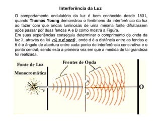 O comportamento ondulatório da luz é bem conhecido desde 1801, quando  Thomas Young  demonstrou o fenômeno da interferência da luz ao fazer com que ondas luminosas de uma mesma fonte difratassem após passar por duas fendas A e B como mostra a Figura.  Em suas experiências conseguiu determinar o comprimento de onda da luz   , através da lei  n   = d sen   , onde d é a distância entre as fendas e    é o ângulo de abertura entre cada ponto de interferência construtiva e o ponto central; sendo esta a primeira vez em que a medida de tal grandeza foi realizada. Interferência da Luz 