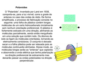 Polaroides O "Polaróide", inventado por Land em 1938, comporta-se, para a luz visível, como a grade de antenas no caso das ondas de rádio. De forma simplificada, o processo de fabricação consiste no seguinte: uma folha de plástico contém longas moléculas de um certo hidrocarboneto inicialmente sem nenhum orientação preferencial. O plástico é fortemente esticado em uma direção, alinhando as moléculas parcialmente, sendo então mergulhado em uma solução que contém iodo. Os átomos de iodo se ligam às moléculas orientadas, tornando-as eletricamente condutoras. O conjunto é deixado secar e a folha plástica pode ser relaxada pois as moléculas continuarão alinhadas. Desse modo, as moléculas longas serão as "antenas" que captarão e absorverão a onda elétrica que tenha polarização na direção preferencial de esticamento mas deixarão passar as ondas polarizadas na direção perpendicular.  