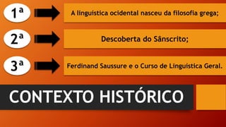 CONTEXTO HISTÓRICO
A linguística ocidental nasceu da filosofia grega;
Descoberta do Sânscrito;
Ferdinand Saussure e o Curso de Linguística Geral.
3ª
2ª
1ª
 