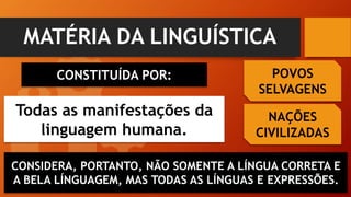 MATÉRIA DA LINGUÍSTICA
CONSTITUÍDA POR:
Todas as manifestações da
linguagem humana.
POVOS
SELVAGENS
NAÇÕES
CIVILIZADAS
CONSIDERA, PORTANTO, NÃO SOMENTE A LÍNGUA CORRETA E
A BELA LÍNGUAGEM, MAS TODAS AS LÍNGUAS E EXPRESSÕES.
 