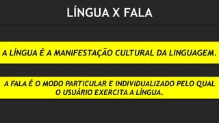 A LÍNGUA É A MANIFESTAÇÃO CULTURAL DA LINGUAGEM.
A FALA É O MODO PARTICULAR E INDIVIDUALIZADO PELO QUAL
O USUÁRIO EXERCITA A LÍNGUA.
LÍNGUA X FALA
 