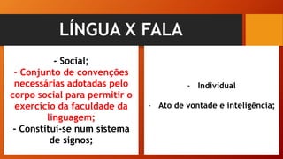 LÍNGUA X FALA
- Social;
- Conjunto de convenções
necessárias adotadas pelo
corpo social para permitir o
exercício da faculdade da
linguagem;
- Constitui-se num sistema
de signos;
- Individual
- Ato de vontade e inteligência;
 