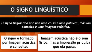 O SIGNO LINGUÍSTICO
O signo linguístico não une uma coisa e uma palavra, mas um
conceito e uma imagem acústica.
O signo é formado
por imagem acústica
e conceito.
Imagem acústica não é o som
físico, mas a impressão psíquica
que ela passa.
 
