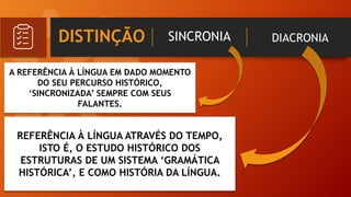 DISTINÇÃO SINCRONIA DIACRONIA
A REFERÊNCIA À LÍNGUA EM DADO MOMENTO
DO SEU PERCURSO HISTÓRICO,
‘SINCRONIZADA’ SEMPRE COM SEUS
FALANTES.
REFERÊNCIA À LÍNGUA ATRAVÉS DO TEMPO,
ISTO É, O ESTUDO HISTÓRICO DOS
ESTRUTURAS DE UM SISTEMA ‘GRAMÁTICA
HISTÓRICA’, E COMO HISTÓRIA DA LÍNGUA.
 