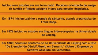 Iniciou seus estudos em sua terra natal. Recebeu orientação do amigo
da família e filólogo Adolphe Pictet para estudar linguística.
Em 1874 iniciou sozinho o estudo de sânscrito, usando a gramática de
Franz Bopp.
Em 1876 iniciou os estudos em línguas indo-europeias na Universidade
de Leipzig.
Em 1880, Saussure doutorou-se na Universidade de Leipzig com a tese
“De L’emploi du Génitif Absolu em Sanscrit” (Sobre o Emprego do
Genitivo Absoluto em Sânscrito).
 