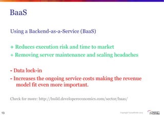 Copyright VisionMobile 2013
BaaS
Using a Backend-as-a-Service (BaaS)
+ Reduces execution risk and time to market
+ Removing server maintenance and scaling headaches
- Data lock-in
- Increases the ongoing service costs making the revenue
model fit even more important.
Check for more: http://build.developereconomics.com/sector/baas/
13
 