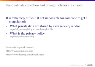 Copyright VisionMobile 2013
Personal data collection and privacy policies are chaotic
It is extremely difficult if not impossible for someone to get a
snapshot of:
-  What private data are stored by each service/vendor
especially when giving access through APIs
-  What is the privacy policy
especially comparatively
Some existing workarounds:
http://mypermissions.org/
http://www.docracy.com/tos/changes
 