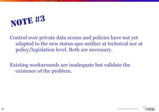 Copyright VisionMobile 2013
NOTE #3
Control over private data access and policies have not yet
adapted to the new status-quo neither at technical nor at
policy/legislation level. Both are necessary.
Existing workarounds are inadequate but validate the
existence of the problem.
31
 