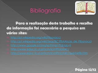 Para a realização deste trabalho e recolha
da informação foi necessária a pesquisa em
vários sites:
   http://pt.wikipedia.org/wiki/Fibonacci
   http://pt.wikipedia.org/wiki/Sequ%C3%AAncia_de_Fibonacci
   http://www.google.pt/imghp?hl=pt-PT&tab=ii
   http://www.educ.fc.ul.pt/icm/icm99/icm41/
   http://www.educ.fc.ul.pt/icm/icm99/icm41/quemefib.htm




                                                Página 12/12
 