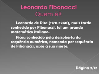 Leonardo de Pisa (1170-1240), mais tarde
conhecido por Fibonacci, foi um grande
matemático italiano.
   Ficou conhecido pela descoberta da
sequência numérica, nomeada por sequência
de Fibonacci, após a sua morte.




                                 Página 2/12
 
