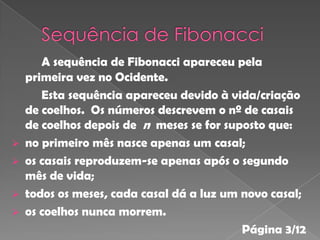 A sequência de Fibonacci apareceu pela
    primeira vez no Ocidente.
       Esta sequência apareceu devido à vida/criação
    de coelhos. Os números descrevem o nº de casais
    de coelhos depois de n meses se for suposto que:
   no primeiro mês nasce apenas um casal;
   os casais reproduzem-se apenas após o segundo
    mês de vida;
   todos os meses, cada casal dá a luz um novo casal;
   os coelhos nunca morrem.
                                           Página 3/12
 