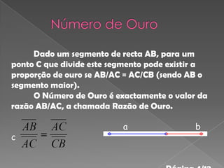 Dado um segmento de recta AB, para um
ponto C que divide este segmento pode existir a
proporção de ouro se AB/AC = AC/CB (sendo AB o
segmento maior).
     O Número de Ouro é exactamente o valor da
razão AB/AC, a chamada Razão de Ouro.

                          a                 b
c
 