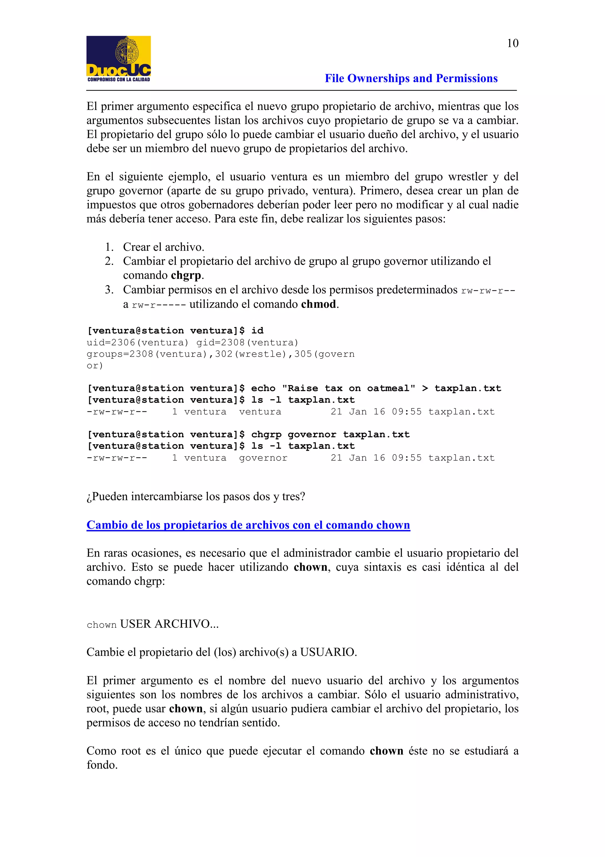 10
File Ownerships and Permissions
El primer argumento especifica el nuevo grupo propietario de archivo, mientras que los
argumentos subsecuentes listan los archivos cuyo propietario de grupo se va a cambiar.
El propietario del grupo sólo lo puede cambiar el usuario dueño del archivo, y el usuario
debe ser un miembro del nuevo grupo de propietarios del archivo.
En el siguiente ejemplo, el usuario ventura es un miembro del grupo wrestler y del
grupo governor (aparte de su grupo privado, ventura). Primero, desea crear un plan de
impuestos que otros gobernadores deberían poder leer pero no modificar y al cual nadie
más debería tener acceso. Para este fin, debe realizar los siguientes pasos:
1. Crear el archivo.
2. Cambiar el propietario del archivo de grupo al grupo governor utilizando el
comando chgrp.
3. Cambiar permisos en el archivo desde los permisos predeterminados rw-rw-r-a rw-r----- utilizando el comando chmod.
[ventura@station ventura]$ id
uid=2306(ventura) gid=2308(ventura)
groups=2308(ventura),302(wrestle),305(govern
or)
[ventura@station ventura]$ echo "Raise tax on oatmeal" > taxplan.txt
[ventura@station ventura]$ ls -l taxplan.txt
-rw-rw-r-1 ventura ventura
21 Jan 16 09:55 taxplan.txt
[ventura@station ventura]$ chgrp governor taxplan.txt
[ventura@station ventura]$ ls -l taxplan.txt
-rw-rw-r-1 ventura governor
21 Jan 16 09:55 taxplan.txt

¿Pueden intercambiarse los pasos dos y tres?
Cambio de los propietarios de archivos con el comando chown
En raras ocasiones, es necesario que el administrador cambie el usuario propietario del
archivo. Esto se puede hacer utilizando chown, cuya sintaxis es casi idéntica al del
comando chgrp:

chown

USER ARCHIVO...

Cambie el propietario del (los) archivo(s) a USUARIO.
El primer argumento es el nombre del nuevo usuario del archivo y los argumentos
siguientes son los nombres de los archivos a cambiar. Sólo el usuario administrativo,
root, puede usar chown, si algún usuario pudiera cambiar el archivo del propietario, los
permisos de acceso no tendrían sentido.
Como root es el único que puede ejecutar el comando chown éste no se estudiará a
fondo.

 