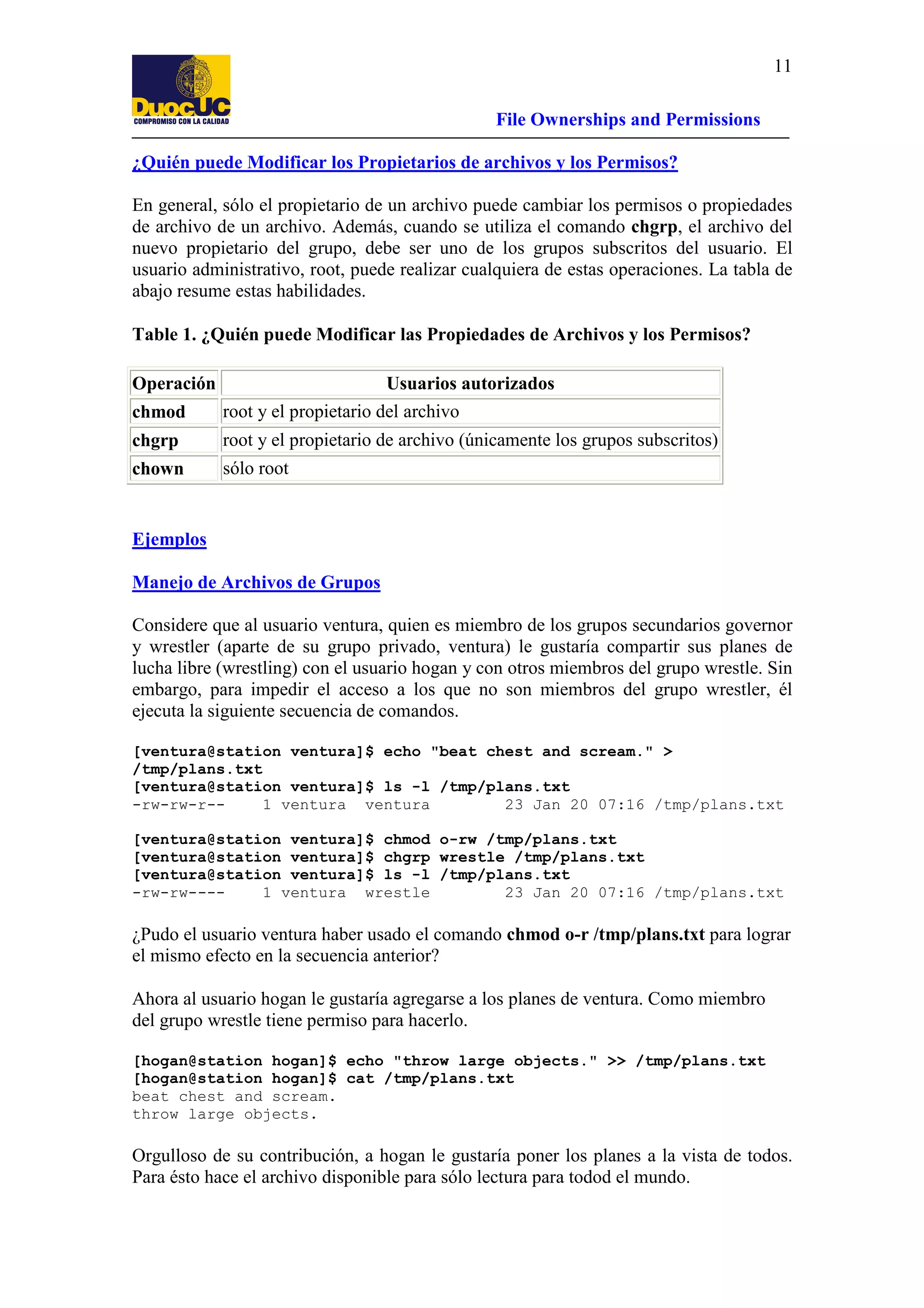 11
File Ownerships and Permissions
¿Quién puede Modificar los Propietarios de archivos y los Permisos?
En general, sólo el propietario de un archivo puede cambiar los permisos o propiedades
de archivo de un archivo. Además, cuando se utiliza el comando chgrp, el archivo del
nuevo propietario del grupo, debe ser uno de los grupos subscritos del usuario. El
usuario administrativo, root, puede realizar cualquiera de estas operaciones. La tabla de
abajo resume estas habilidades.
Table 1. ¿Quién puede Modificar las Propiedades de Archivos y los Permisos?
Operación

Usuarios autorizados

chmod

root y el propietario del archivo

chgrp

root y el propietario de archivo (únicamente los grupos subscritos)

chown

sólo root

Ejemplos
Manejo de Archivos de Grupos
Considere que al usuario ventura, quien es miembro de los grupos secundarios governor
y wrestler (aparte de su grupo privado, ventura) le gustaría compartir sus planes de
lucha libre (wrestling) con el usuario hogan y con otros miembros del grupo wrestle. Sin
embargo, para impedir el acceso a los que no son miembros del grupo wrestler, él
ejecuta la siguiente secuencia de comandos.
[ventura@station ventura]$ echo "beat chest and scream." >
/tmp/plans.txt
[ventura@station ventura]$ ls -l /tmp/plans.txt
-rw-rw-r-1 ventura ventura
23 Jan 20 07:16 /tmp/plans.txt
[ventura@station ventura]$ chmod o-rw /tmp/plans.txt
[ventura@station ventura]$ chgrp wrestle /tmp/plans.txt
[ventura@station ventura]$ ls -l /tmp/plans.txt
-rw-rw---1 ventura wrestle
23 Jan 20 07:16 /tmp/plans.txt

¿Pudo el usuario ventura haber usado el comando chmod o-r /tmp/plans.txt para lograr
el mismo efecto en la secuencia anterior?
Ahora al usuario hogan le gustaría agregarse a los planes de ventura. Como miembro
del grupo wrestle tiene permiso para hacerlo.
[hogan@station hogan]$ echo "throw large objects." >> /tmp/plans.txt
[hogan@station hogan]$ cat /tmp/plans.txt
beat chest and scream.
throw large objects.

Orgulloso de su contribución, a hogan le gustaría poner los planes a la vista de todos.
Para ésto hace el archivo disponible para sólo lectura para todod el mundo.

 