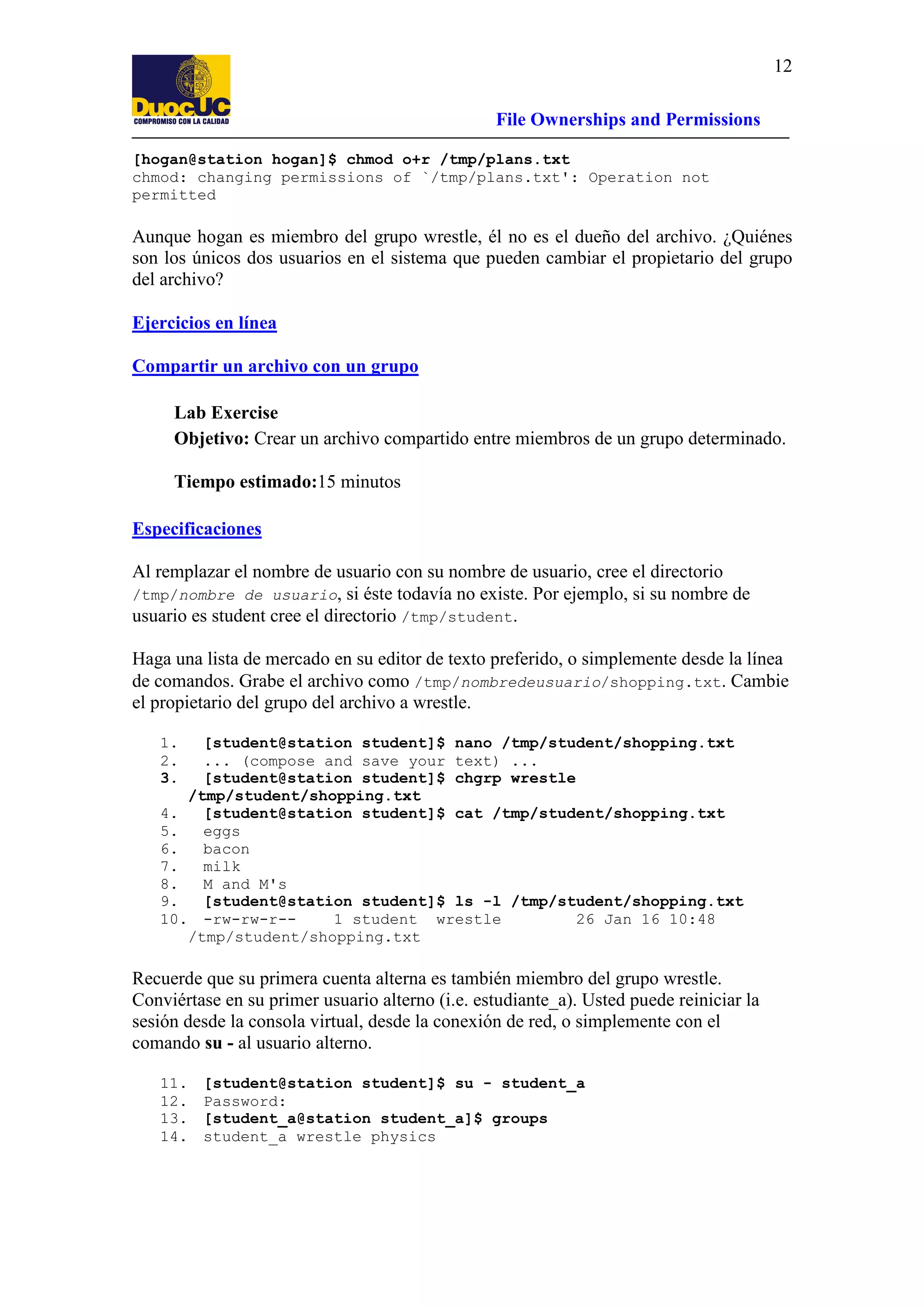 12
File Ownerships and Permissions
[hogan@station hogan]$ chmod o+r /tmp/plans.txt
chmod: changing permissions of `/tmp/plans.txt': Operation not
permitted

Aunque hogan es miembro del grupo wrestle, él no es el dueño del archivo. ¿Quiénes
son los únicos dos usuarios en el sistema que pueden cambiar el propietario del grupo
del archivo?
Ejercicios en línea
Compartir un archivo con un grupo
Lab Exercise
Objetivo: Crear un archivo compartido entre miembros de un grupo determinado.
Tiempo estimado:15 minutos
Especificaciones
Al remplazar el nombre de usuario con su nombre de usuario, cree el directorio
/tmp/nombre de usuario, si éste todavía no existe. Por ejemplo, si su nombre de
usuario es student cree el directorio /tmp/student.
Haga una lista de mercado en su editor de texto preferido, o simplemente desde la línea
de comandos. Grabe el archivo como /tmp/nombredeusuario/shopping.txt. Cambie
el propietario del grupo del archivo a wrestle.
1.
2.
3.

[student@station student]$ nano /tmp/student/shopping.txt
... (compose and save your text) ...
[student@station student]$ chgrp wrestle
/tmp/student/shopping.txt
4.
[student@station student]$ cat /tmp/student/shopping.txt
5.
eggs
6.
bacon
7.
milk
8.
M and M's
9.
[student@station student]$ ls -l /tmp/student/shopping.txt
10. -rw-rw-r-1 student wrestle
26 Jan 16 10:48
/tmp/student/shopping.txt

Recuerde que su primera cuenta alterna es también miembro del grupo wrestle.
Conviértase en su primer usuario alterno (i.e. estudiante_a). Usted puede reiniciar la
sesión desde la consola virtual, desde la conexión de red, o simplemente con el
comando su - al usuario alterno.
11.
12.
13.
14.

[student@station student]$ su - student_a
Password:
[student_a@station student_a]$ groups
student_a wrestle physics

 