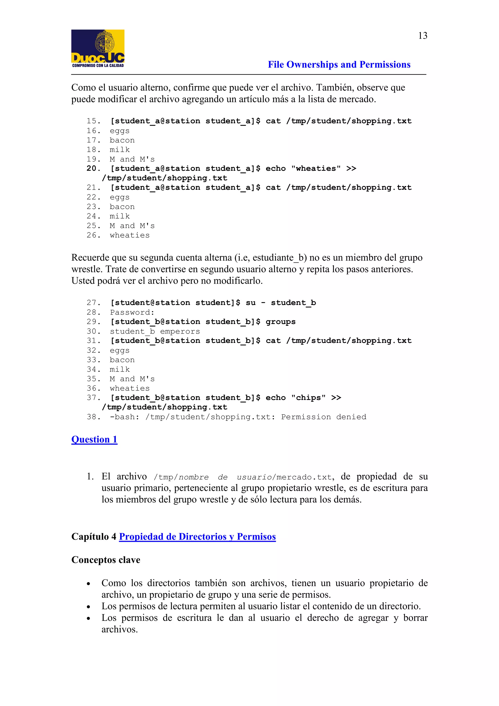 13
File Ownerships and Permissions
Como el usuario alterno, confirme que puede ver el archivo. También, observe que
puede modificar el archivo agregando un artículo más a la lista de mercado.
15.
16.
17.
18.
19.
20.

[student_a@station student_a]$ cat /tmp/student/shopping.txt
eggs
bacon
milk
M and M's
[student_a@station student_a]$ echo "wheaties" >>
/tmp/student/shopping.txt
21. [student_a@station student_a]$ cat /tmp/student/shopping.txt
22. eggs
23. bacon
24. milk
25. M and M's
26. wheaties

Recuerde que su segunda cuenta alterna (i.e, estudiante_b) no es un miembro del grupo
wrestle. Trate de convertirse en segundo usuario alterno y repita los pasos anteriores.
Usted podrá ver el archivo pero no modificarlo.
27.
28.
29.
30.
31.
32.
33.
34.
35.
36.
37.

[student@station student]$ su - student_b
Password:
[student_b@station student_b]$ groups
student_b emperors
[student_b@station student_b]$ cat /tmp/student/shopping.txt
eggs
bacon
milk
M and M's
wheaties
[student_b@station student_b]$ echo "chips" >>
/tmp/student/shopping.txt
38. -bash: /tmp/student/shopping.txt: Permission denied

Question 1

1. El archivo /tmp/nombre de usuario/mercado.txt, de propiedad de su
usuario primario, perteneciente al grupo propietario wrestle, es de escritura para
los miembros del grupo wrestle y de sólo lectura para los demás.

Capítulo 4 Propiedad de Directorios y Permisos
Conceptos clave
•
•
•

Como los directorios también son archivos, tienen un usuario propietario de
archivo, un propietario de grupo y una serie de permisos.
Los permisos de lectura permiten al usuario listar el contenido de un directorio.
Los permisos de escritura le dan al usuario el derecho de agregar y borrar
archivos.

 