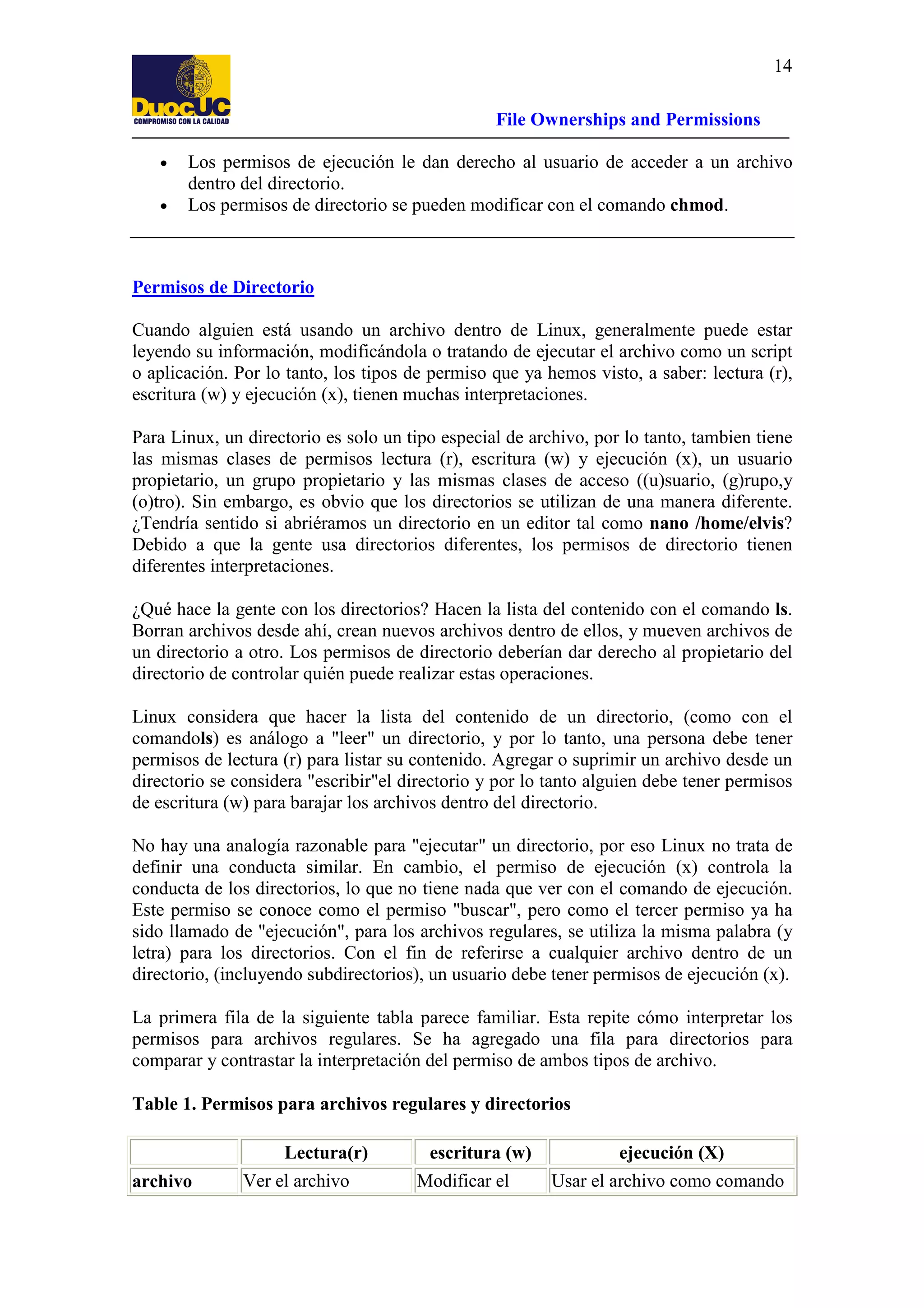 14
File Ownerships and Permissions
•
•

Los permisos de ejecución le dan derecho al usuario de acceder a un archivo
dentro del directorio.
Los permisos de directorio se pueden modificar con el comando chmod.

Permisos de Directorio
Cuando alguien está usando un archivo dentro de Linux, generalmente puede estar
leyendo su información, modificándola o tratando de ejecutar el archivo como un script
o aplicación. Por lo tanto, los tipos de permiso que ya hemos visto, a saber: lectura (r),
escritura (w) y ejecución (x), tienen muchas interpretaciones.
Para Linux, un directorio es solo un tipo especial de archivo, por lo tanto, tambien tiene
las mismas clases de permisos lectura (r), escritura (w) y ejecución (x), un usuario
propietario, un grupo propietario y las mismas clases de acceso ((u)suario, (g)rupo,y
(o)tro). Sin embargo, es obvio que los directorios se utilizan de una manera diferente.
¿Tendría sentido si abriéramos un directorio en un editor tal como nano /home/elvis?
Debido a que la gente usa directorios diferentes, los permisos de directorio tienen
diferentes interpretaciones.
¿Qué hace la gente con los directorios? Hacen la lista del contenido con el comando ls.
Borran archivos desde ahí, crean nuevos archivos dentro de ellos, y mueven archivos de
un directorio a otro. Los permisos de directorio deberían dar derecho al propietario del
directorio de controlar quién puede realizar estas operaciones.
Linux considera que hacer la lista del contenido de un directorio, (como con el
comandols) es análogo a "leer" un directorio, y por lo tanto, una persona debe tener
permisos de lectura (r) para listar su contenido. Agregar o suprimir un archivo desde un
directorio se considera "escribir"el directorio y por lo tanto alguien debe tener permisos
de escritura (w) para barajar los archivos dentro del directorio.
No hay una analogía razonable para "ejecutar" un directorio, por eso Linux no trata de
definir una conducta similar. En cambio, el permiso de ejecución (x) controla la
conducta de los directorios, lo que no tiene nada que ver con el comando de ejecución.
Este permiso se conoce como el permiso "buscar", pero como el tercer permiso ya ha
sido llamado de "ejecución", para los archivos regulares, se utiliza la misma palabra (y
letra) para los directorios. Con el fin de referirse a cualquier archivo dentro de un
directorio, (incluyendo subdirectorios), un usuario debe tener permisos de ejecución (x).
La primera fila de la siguiente tabla parece familiar. Esta repite cómo interpretar los
permisos para archivos regulares. Se ha agregado una fila para directorios para
comparar y contrastar la interpretación del permiso de ambos tipos de archivo.
Table 1. Permisos para archivos regulares y directorios
Lectura(r)
archivo

Ver el archivo

escritura (w)
Modificar el

ejecución (X)
Usar el archivo como comando

 